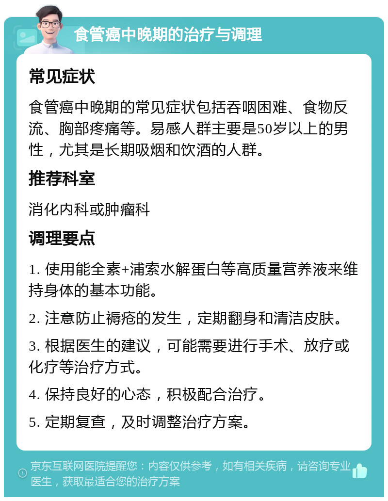 食管癌中晚期的治疗与调理 常见症状 食管癌中晚期的常见症状包括吞咽困难、食物反流、胸部疼痛等。易感人群主要是50岁以上的男性，尤其是长期吸烟和饮酒的人群。 推荐科室 消化内科或肿瘤科 调理要点 1. 使用能全素+浦索水解蛋白等高质量营养液来维持身体的基本功能。 2. 注意防止褥疮的发生，定期翻身和清洁皮肤。 3. 根据医生的建议，可能需要进行手术、放疗或化疗等治疗方式。 4. 保持良好的心态，积极配合治疗。 5. 定期复查，及时调整治疗方案。