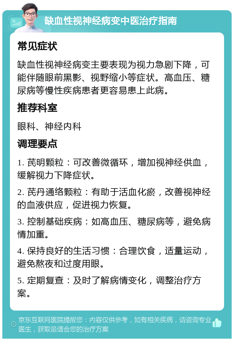 缺血性视神经病变中医治疗指南 常见症状 缺血性视神经病变主要表现为视力急剧下降，可能伴随眼前黑影、视野缩小等症状。高血压、糖尿病等慢性疾病患者更容易患上此病。 推荐科室 眼科、神经内科 调理要点 1. 芪明颗粒：可改善微循环，增加视神经供血，缓解视力下降症状。 2. 芪丹通络颗粒：有助于活血化瘀，改善视神经的血液供应，促进视力恢复。 3. 控制基础疾病：如高血压、糖尿病等，避免病情加重。 4. 保持良好的生活习惯：合理饮食，适量运动，避免熬夜和过度用眼。 5. 定期复查：及时了解病情变化，调整治疗方案。