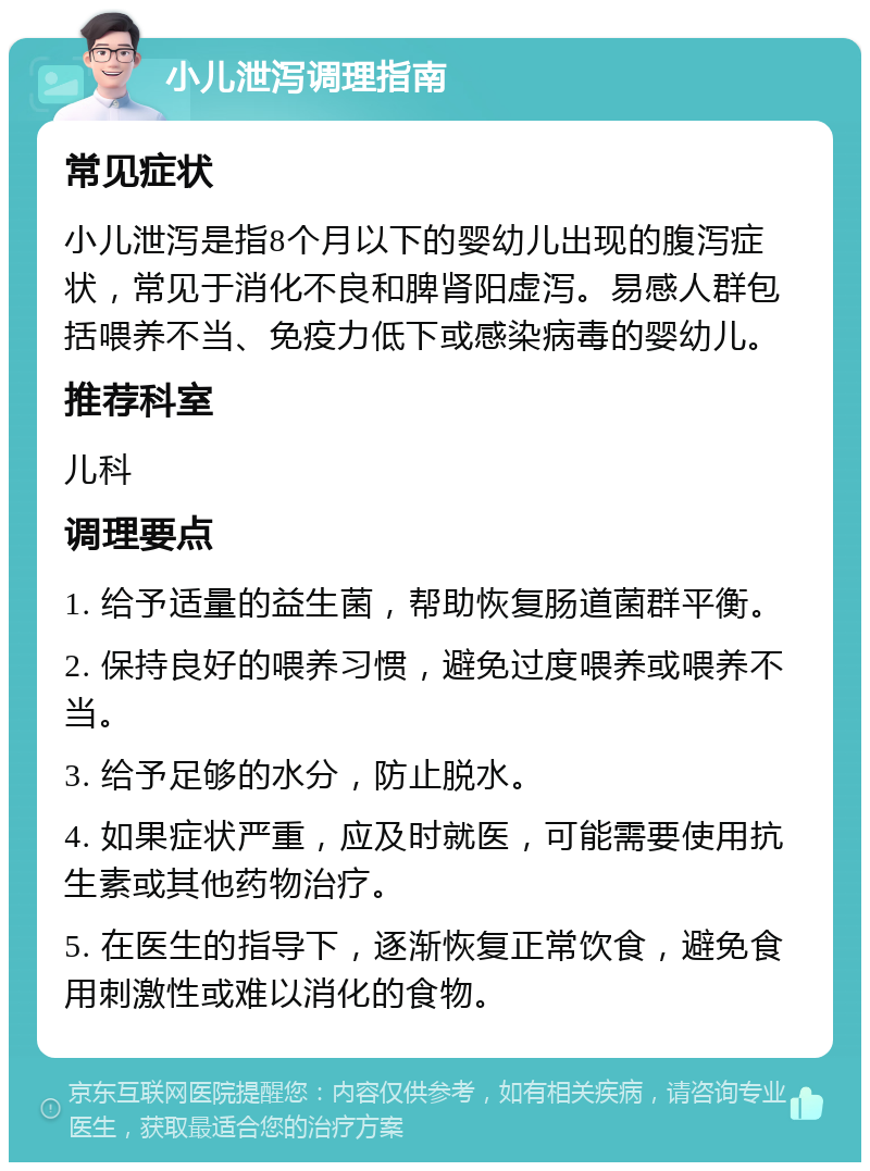 小儿泄泻调理指南 常见症状 小儿泄泻是指8个月以下的婴幼儿出现的腹泻症状，常见于消化不良和脾肾阳虚泻。易感人群包括喂养不当、免疫力低下或感染病毒的婴幼儿。 推荐科室 儿科 调理要点 1. 给予适量的益生菌，帮助恢复肠道菌群平衡。 2. 保持良好的喂养习惯，避免过度喂养或喂养不当。 3. 给予足够的水分，防止脱水。 4. 如果症状严重，应及时就医，可能需要使用抗生素或其他药物治疗。 5. 在医生的指导下，逐渐恢复正常饮食，避免食用刺激性或难以消化的食物。