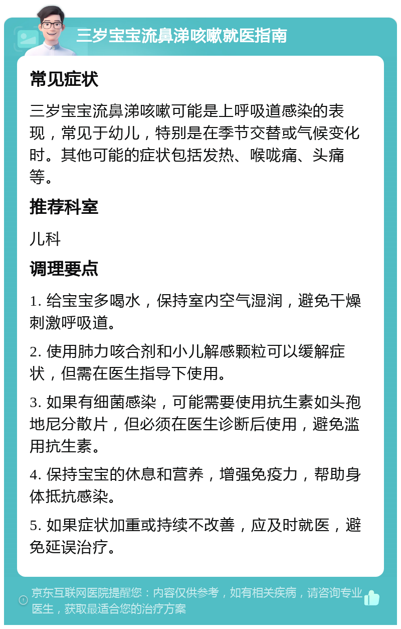 三岁宝宝流鼻涕咳嗽就医指南 常见症状 三岁宝宝流鼻涕咳嗽可能是上呼吸道感染的表现，常见于幼儿，特别是在季节交替或气候变化时。其他可能的症状包括发热、喉咙痛、头痛等。 推荐科室 儿科 调理要点 1. 给宝宝多喝水，保持室内空气湿润，避免干燥刺激呼吸道。 2. 使用肺力咳合剂和小儿解感颗粒可以缓解症状，但需在医生指导下使用。 3. 如果有细菌感染，可能需要使用抗生素如头孢地尼分散片，但必须在医生诊断后使用，避免滥用抗生素。 4. 保持宝宝的休息和营养，增强免疫力，帮助身体抵抗感染。 5. 如果症状加重或持续不改善，应及时就医，避免延误治疗。