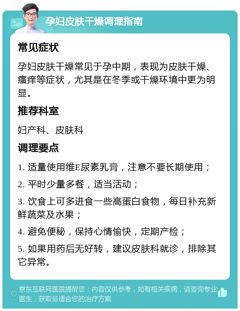 孕妇皮肤干燥调理指南 常见症状 孕妇皮肤干燥常见于孕中期，表现为皮肤干燥、瘙痒等症状，尤其是在冬季或干燥环境中更为明显。 推荐科室 妇产科、皮肤科 调理要点 1. 适量使用维E尿素乳膏，注意不要长期使用； 2. 平时少量多餐，适当活动； 3. 饮食上可多进食一些高蛋白食物，每日补充新鲜蔬菜及水果； 4. 避免便秘，保持心情愉快，定期产检； 5. 如果用药后无好转，建议皮肤科就诊，排除其它异常。