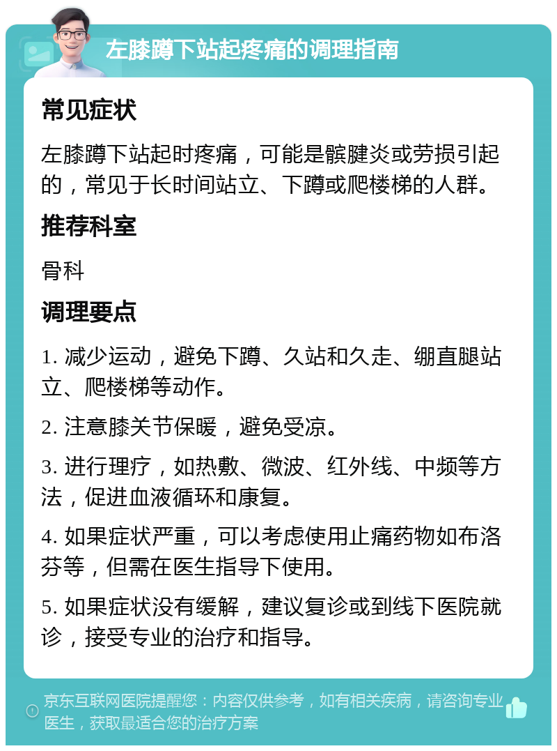 左膝蹲下站起疼痛的调理指南 常见症状 左膝蹲下站起时疼痛，可能是髌腱炎或劳损引起的，常见于长时间站立、下蹲或爬楼梯的人群。 推荐科室 骨科 调理要点 1. 减少运动，避免下蹲、久站和久走、绷直腿站立、爬楼梯等动作。 2. 注意膝关节保暖，避免受凉。 3. 进行理疗，如热敷、微波、红外线、中频等方法，促进血液循环和康复。 4. 如果症状严重，可以考虑使用止痛药物如布洛芬等，但需在医生指导下使用。 5. 如果症状没有缓解，建议复诊或到线下医院就诊，接受专业的治疗和指导。