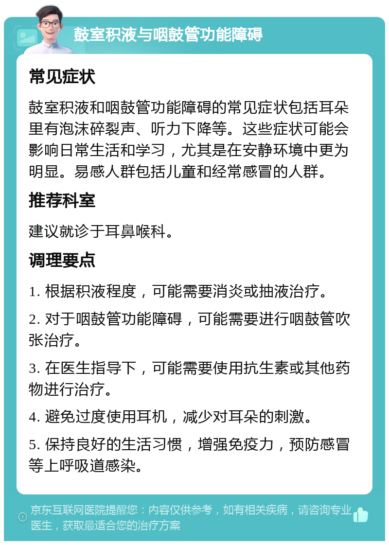 鼓室积液与咽鼓管功能障碍 常见症状 鼓室积液和咽鼓管功能障碍的常见症状包括耳朵里有泡沫碎裂声、听力下降等。这些症状可能会影响日常生活和学习，尤其是在安静环境中更为明显。易感人群包括儿童和经常感冒的人群。 推荐科室 建议就诊于耳鼻喉科。 调理要点 1. 根据积液程度，可能需要消炎或抽液治疗。 2. 对于咽鼓管功能障碍，可能需要进行咽鼓管吹张治疗。 3. 在医生指导下，可能需要使用抗生素或其他药物进行治疗。 4. 避免过度使用耳机，减少对耳朵的刺激。 5. 保持良好的生活习惯，增强免疫力，预防感冒等上呼吸道感染。