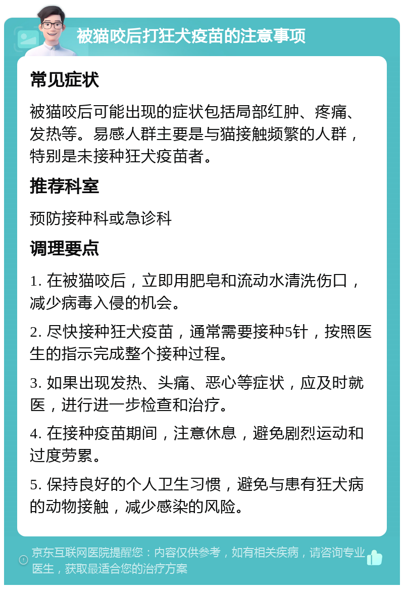 被猫咬后打狂犬疫苗的注意事项 常见症状 被猫咬后可能出现的症状包括局部红肿、疼痛、发热等。易感人群主要是与猫接触频繁的人群，特别是未接种狂犬疫苗者。 推荐科室 预防接种科或急诊科 调理要点 1. 在被猫咬后，立即用肥皂和流动水清洗伤口，减少病毒入侵的机会。 2. 尽快接种狂犬疫苗，通常需要接种5针，按照医生的指示完成整个接种过程。 3. 如果出现发热、头痛、恶心等症状，应及时就医，进行进一步检查和治疗。 4. 在接种疫苗期间，注意休息，避免剧烈运动和过度劳累。 5. 保持良好的个人卫生习惯，避免与患有狂犬病的动物接触，减少感染的风险。