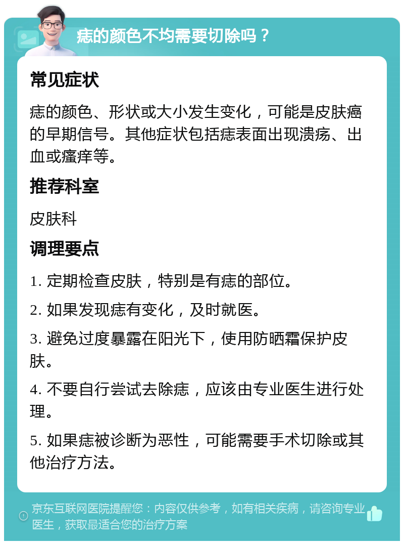 痣的颜色不均需要切除吗？ 常见症状 痣的颜色、形状或大小发生变化，可能是皮肤癌的早期信号。其他症状包括痣表面出现溃疡、出血或瘙痒等。 推荐科室 皮肤科 调理要点 1. 定期检查皮肤，特别是有痣的部位。 2. 如果发现痣有变化，及时就医。 3. 避免过度暴露在阳光下，使用防晒霜保护皮肤。 4. 不要自行尝试去除痣，应该由专业医生进行处理。 5. 如果痣被诊断为恶性，可能需要手术切除或其他治疗方法。