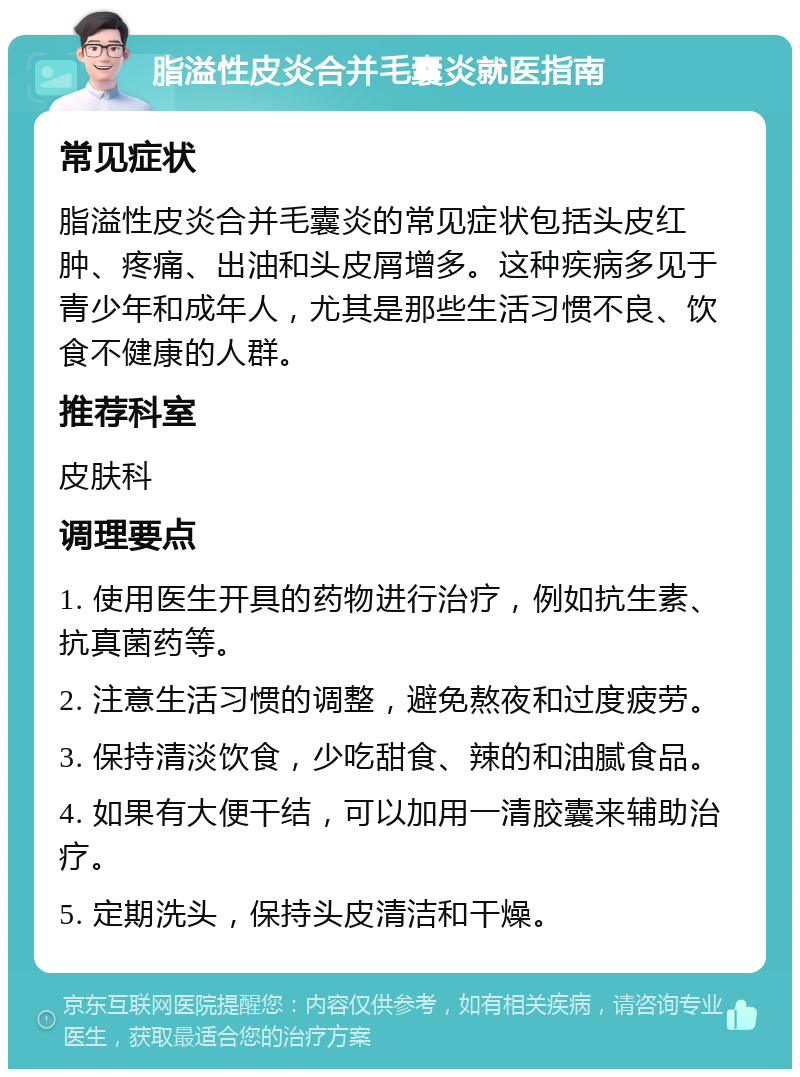 脂溢性皮炎合并毛囊炎就医指南 常见症状 脂溢性皮炎合并毛囊炎的常见症状包括头皮红肿、疼痛、出油和头皮屑增多。这种疾病多见于青少年和成年人，尤其是那些生活习惯不良、饮食不健康的人群。 推荐科室 皮肤科 调理要点 1. 使用医生开具的药物进行治疗，例如抗生素、抗真菌药等。 2. 注意生活习惯的调整，避免熬夜和过度疲劳。 3. 保持清淡饮食，少吃甜食、辣的和油腻食品。 4. 如果有大便干结，可以加用一清胶囊来辅助治疗。 5. 定期洗头，保持头皮清洁和干燥。