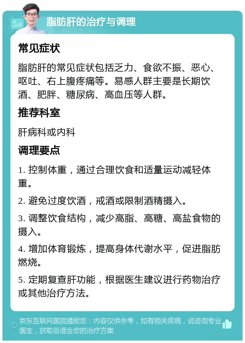 脂肪肝的治疗与调理 常见症状 脂肪肝的常见症状包括乏力、食欲不振、恶心、呕吐、右上腹疼痛等。易感人群主要是长期饮酒、肥胖、糖尿病、高血压等人群。 推荐科室 肝病科或内科 调理要点 1. 控制体重，通过合理饮食和适量运动减轻体重。 2. 避免过度饮酒，戒酒或限制酒精摄入。 3. 调整饮食结构，减少高脂、高糖、高盐食物的摄入。 4. 增加体育锻炼，提高身体代谢水平，促进脂肪燃烧。 5. 定期复查肝功能，根据医生建议进行药物治疗或其他治疗方法。