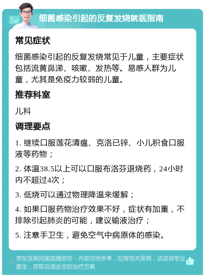 细菌感染引起的反复发烧就医指南 常见症状 细菌感染引起的反复发烧常见于儿童，主要症状包括流黄鼻涕、咳嗽、发热等。易感人群为儿童，尤其是免疫力较弱的儿童。 推荐科室 儿科 调理要点 1. 继续口服莲花清瘟、克洛已锌、小儿积食口服液等药物； 2. 体温38.5以上可以口服布洛芬退烧药，24小时内不超过4次； 3. 低烧可以通过物理降温来缓解； 4. 如果口服药物治疗效果不好，症状有加重，不排除引起肺炎的可能，建议输液治疗； 5. 注意手卫生，避免空气中病原体的感染。