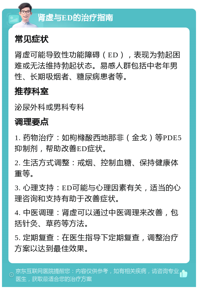 肾虚与ED的治疗指南 常见症状 肾虚可能导致性功能障碍（ED），表现为勃起困难或无法维持勃起状态。易感人群包括中老年男性、长期吸烟者、糖尿病患者等。 推荐科室 泌尿外科或男科专科 调理要点 1. 药物治疗：如枸橼酸西地那非（金戈）等PDE5抑制剂，帮助改善ED症状。 2. 生活方式调整：戒烟、控制血糖、保持健康体重等。 3. 心理支持：ED可能与心理因素有关，适当的心理咨询和支持有助于改善症状。 4. 中医调理：肾虚可以通过中医调理来改善，包括针灸、草药等方法。 5. 定期复查：在医生指导下定期复查，调整治疗方案以达到最佳效果。