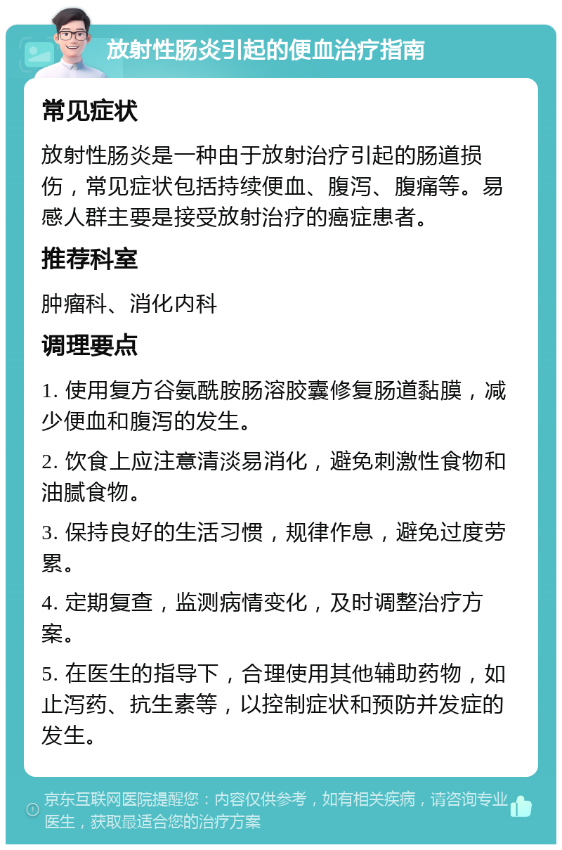 放射性肠炎引起的便血治疗指南 常见症状 放射性肠炎是一种由于放射治疗引起的肠道损伤，常见症状包括持续便血、腹泻、腹痛等。易感人群主要是接受放射治疗的癌症患者。 推荐科室 肿瘤科、消化内科 调理要点 1. 使用复方谷氨酰胺肠溶胶囊修复肠道黏膜，减少便血和腹泻的发生。 2. 饮食上应注意清淡易消化，避免刺激性食物和油腻食物。 3. 保持良好的生活习惯，规律作息，避免过度劳累。 4. 定期复查，监测病情变化，及时调整治疗方案。 5. 在医生的指导下，合理使用其他辅助药物，如止泻药、抗生素等，以控制症状和预防并发症的发生。