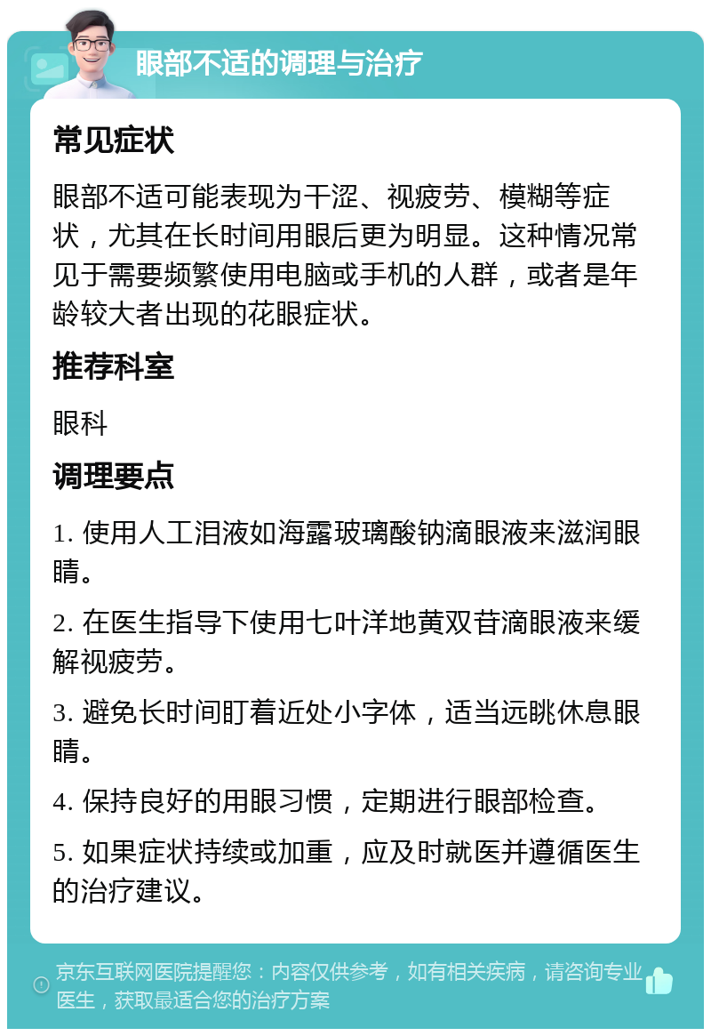 眼部不适的调理与治疗 常见症状 眼部不适可能表现为干涩、视疲劳、模糊等症状，尤其在长时间用眼后更为明显。这种情况常见于需要频繁使用电脑或手机的人群，或者是年龄较大者出现的花眼症状。 推荐科室 眼科 调理要点 1. 使用人工泪液如海露玻璃酸钠滴眼液来滋润眼睛。 2. 在医生指导下使用七叶洋地黄双苷滴眼液来缓解视疲劳。 3. 避免长时间盯着近处小字体，适当远眺休息眼睛。 4. 保持良好的用眼习惯，定期进行眼部检查。 5. 如果症状持续或加重，应及时就医并遵循医生的治疗建议。