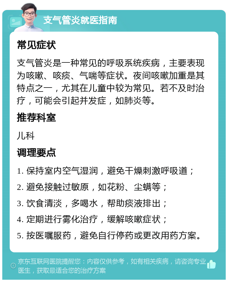 支气管炎就医指南 常见症状 支气管炎是一种常见的呼吸系统疾病，主要表现为咳嗽、咳痰、气喘等症状。夜间咳嗽加重是其特点之一，尤其在儿童中较为常见。若不及时治疗，可能会引起并发症，如肺炎等。 推荐科室 儿科 调理要点 1. 保持室内空气湿润，避免干燥刺激呼吸道； 2. 避免接触过敏原，如花粉、尘螨等； 3. 饮食清淡，多喝水，帮助痰液排出； 4. 定期进行雾化治疗，缓解咳嗽症状； 5. 按医嘱服药，避免自行停药或更改用药方案。