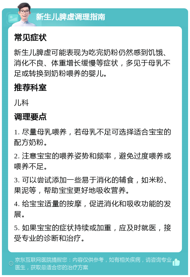 新生儿脾虚调理指南 常见症状 新生儿脾虚可能表现为吃完奶粉仍然感到饥饿、消化不良、体重增长缓慢等症状，多见于母乳不足或转换到奶粉喂养的婴儿。 推荐科室 儿科 调理要点 1. 尽量母乳喂养，若母乳不足可选择适合宝宝的配方奶粉。 2. 注意宝宝的喂养姿势和频率，避免过度喂养或喂养不足。 3. 可以尝试添加一些易于消化的辅食，如米粉、果泥等，帮助宝宝更好地吸收营养。 4. 给宝宝适量的按摩，促进消化和吸收功能的发展。 5. 如果宝宝的症状持续或加重，应及时就医，接受专业的诊断和治疗。