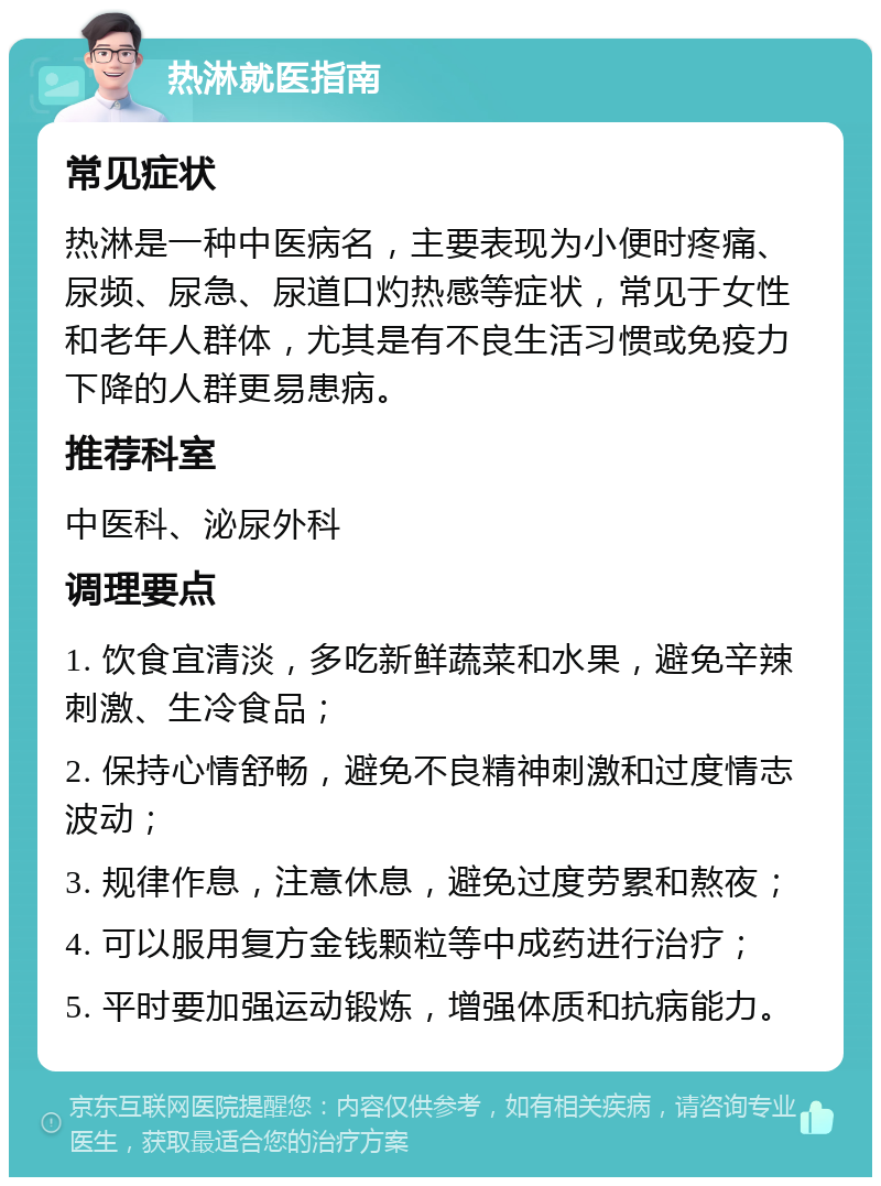 热淋就医指南 常见症状 热淋是一种中医病名，主要表现为小便时疼痛、尿频、尿急、尿道口灼热感等症状，常见于女性和老年人群体，尤其是有不良生活习惯或免疫力下降的人群更易患病。 推荐科室 中医科、泌尿外科 调理要点 1. 饮食宜清淡，多吃新鲜蔬菜和水果，避免辛辣刺激、生冷食品； 2. 保持心情舒畅，避免不良精神刺激和过度情志波动； 3. 规律作息，注意休息，避免过度劳累和熬夜； 4. 可以服用复方金钱颗粒等中成药进行治疗； 5. 平时要加强运动锻炼，增强体质和抗病能力。