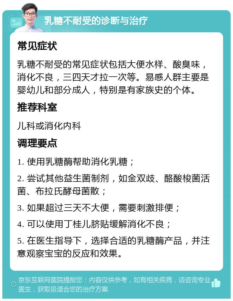 乳糖不耐受的诊断与治疗 常见症状 乳糖不耐受的常见症状包括大便水样、酸臭味，消化不良，三四天才拉一次等。易感人群主要是婴幼儿和部分成人，特别是有家族史的个体。 推荐科室 儿科或消化内科 调理要点 1. 使用乳糖酶帮助消化乳糖； 2. 尝试其他益生菌制剂，如金双歧、酪酸梭菌活菌、布拉氏酵母菌散； 3. 如果超过三天不大便，需要刺激排便； 4. 可以使用丁桂儿脐贴缓解消化不良； 5. 在医生指导下，选择合适的乳糖酶产品，并注意观察宝宝的反应和效果。