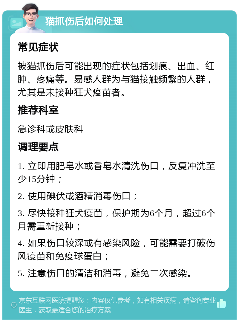 猫抓伤后如何处理 常见症状 被猫抓伤后可能出现的症状包括划痕、出血、红肿、疼痛等。易感人群为与猫接触频繁的人群，尤其是未接种狂犬疫苗者。 推荐科室 急诊科或皮肤科 调理要点 1. 立即用肥皂水或香皂水清洗伤口，反复冲洗至少15分钟； 2. 使用碘伏或酒精消毒伤口； 3. 尽快接种狂犬疫苗，保护期为6个月，超过6个月需重新接种； 4. 如果伤口较深或有感染风险，可能需要打破伤风疫苗和免疫球蛋白； 5. 注意伤口的清洁和消毒，避免二次感染。