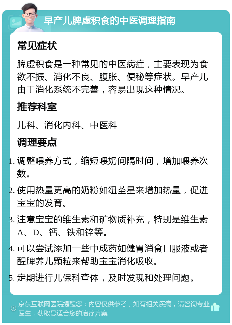 早产儿脾虚积食的中医调理指南 常见症状 脾虚积食是一种常见的中医病症，主要表现为食欲不振、消化不良、腹胀、便秘等症状。早产儿由于消化系统不完善，容易出现这种情况。 推荐科室 儿科、消化内科、中医科 调理要点 调整喂养方式，缩短喂奶间隔时间，增加喂养次数。 使用热量更高的奶粉如纽荃星来增加热量，促进宝宝的发育。 注意宝宝的维生素和矿物质补充，特别是维生素A、D、钙、铁和锌等。 可以尝试添加一些中成药如健胃消食口服液或者醒脾养儿颗粒来帮助宝宝消化吸收。 定期进行儿保科查体，及时发现和处理问题。