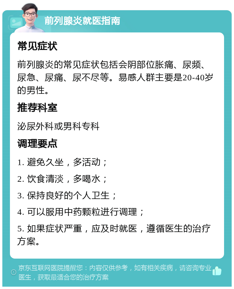 前列腺炎就医指南 常见症状 前列腺炎的常见症状包括会阴部位胀痛、尿频、尿急、尿痛、尿不尽等。易感人群主要是20-40岁的男性。 推荐科室 泌尿外科或男科专科 调理要点 1. 避免久坐，多活动； 2. 饮食清淡，多喝水； 3. 保持良好的个人卫生； 4. 可以服用中药颗粒进行调理； 5. 如果症状严重，应及时就医，遵循医生的治疗方案。