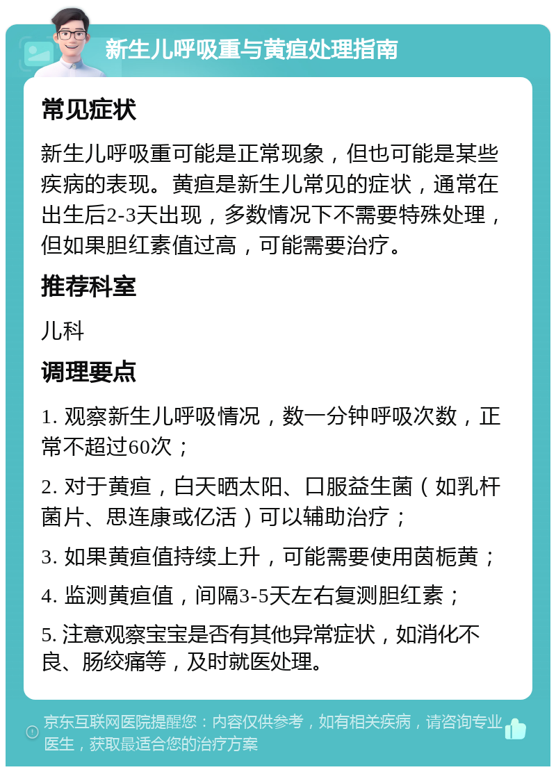 新生儿呼吸重与黄疸处理指南 常见症状 新生儿呼吸重可能是正常现象，但也可能是某些疾病的表现。黄疸是新生儿常见的症状，通常在出生后2-3天出现，多数情况下不需要特殊处理，但如果胆红素值过高，可能需要治疗。 推荐科室 儿科 调理要点 1. 观察新生儿呼吸情况，数一分钟呼吸次数，正常不超过60次； 2. 对于黄疸，白天晒太阳、口服益生菌（如乳杆菌片、思连康或亿活）可以辅助治疗； 3. 如果黄疸值持续上升，可能需要使用茵栀黄； 4. 监测黄疸值，间隔3-5天左右复测胆红素； 5. 注意观察宝宝是否有其他异常症状，如消化不良、肠绞痛等，及时就医处理。