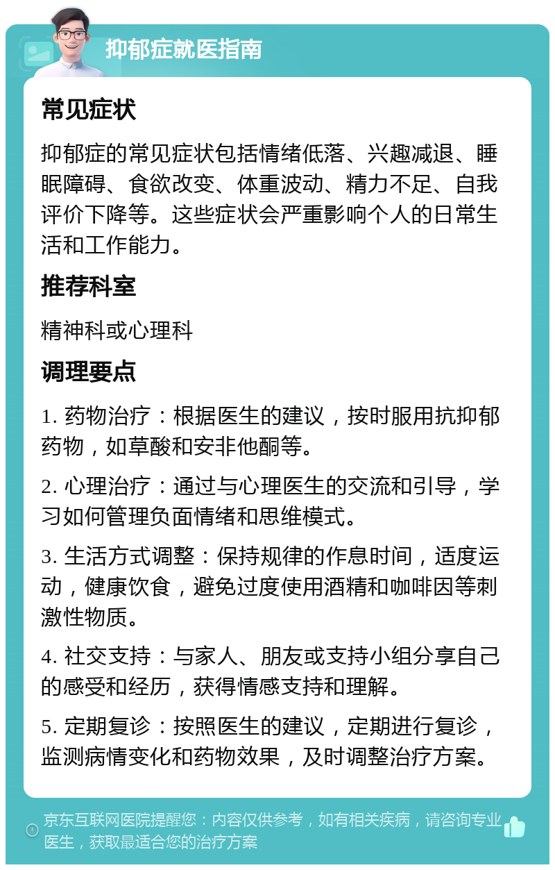 抑郁症就医指南 常见症状 抑郁症的常见症状包括情绪低落、兴趣减退、睡眠障碍、食欲改变、体重波动、精力不足、自我评价下降等。这些症状会严重影响个人的日常生活和工作能力。 推荐科室 精神科或心理科 调理要点 1. 药物治疗：根据医生的建议，按时服用抗抑郁药物，如草酸和安非他酮等。 2. 心理治疗：通过与心理医生的交流和引导，学习如何管理负面情绪和思维模式。 3. 生活方式调整：保持规律的作息时间，适度运动，健康饮食，避免过度使用酒精和咖啡因等刺激性物质。 4. 社交支持：与家人、朋友或支持小组分享自己的感受和经历，获得情感支持和理解。 5. 定期复诊：按照医生的建议，定期进行复诊，监测病情变化和药物效果，及时调整治疗方案。