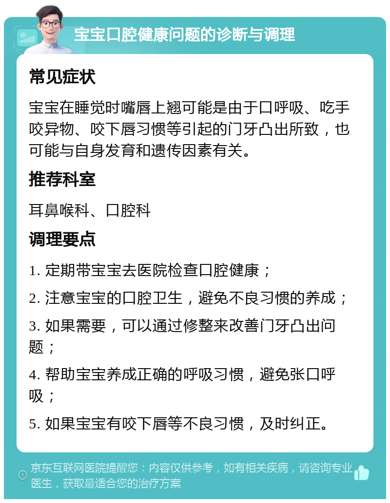 宝宝口腔健康问题的诊断与调理 常见症状 宝宝在睡觉时嘴唇上翘可能是由于口呼吸、吃手咬异物、咬下唇习惯等引起的门牙凸出所致，也可能与自身发育和遗传因素有关。 推荐科室 耳鼻喉科、口腔科 调理要点 1. 定期带宝宝去医院检查口腔健康； 2. 注意宝宝的口腔卫生，避免不良习惯的养成； 3. 如果需要，可以通过修整来改善门牙凸出问题； 4. 帮助宝宝养成正确的呼吸习惯，避免张口呼吸； 5. 如果宝宝有咬下唇等不良习惯，及时纠正。