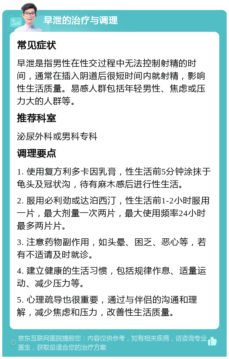 早泄的治疗与调理 常见症状 早泄是指男性在性交过程中无法控制射精的时间，通常在插入阴道后很短时间内就射精，影响性生活质量。易感人群包括年轻男性、焦虑或压力大的人群等。 推荐科室 泌尿外科或男科专科 调理要点 1. 使用复方利多卡因乳膏，性生活前5分钟涂抹于龟头及冠状沟，待有麻木感后进行性生活。 2. 服用必利劲或达泊西汀，性生活前1-2小时服用一片，最大剂量一次两片，最大使用频率24小时最多两片片。 3. 注意药物副作用，如头晕、困乏、恶心等，若有不适请及时就诊。 4. 建立健康的生活习惯，包括规律作息、适量运动、减少压力等。 5. 心理疏导也很重要，通过与伴侣的沟通和理解，减少焦虑和压力，改善性生活质量。