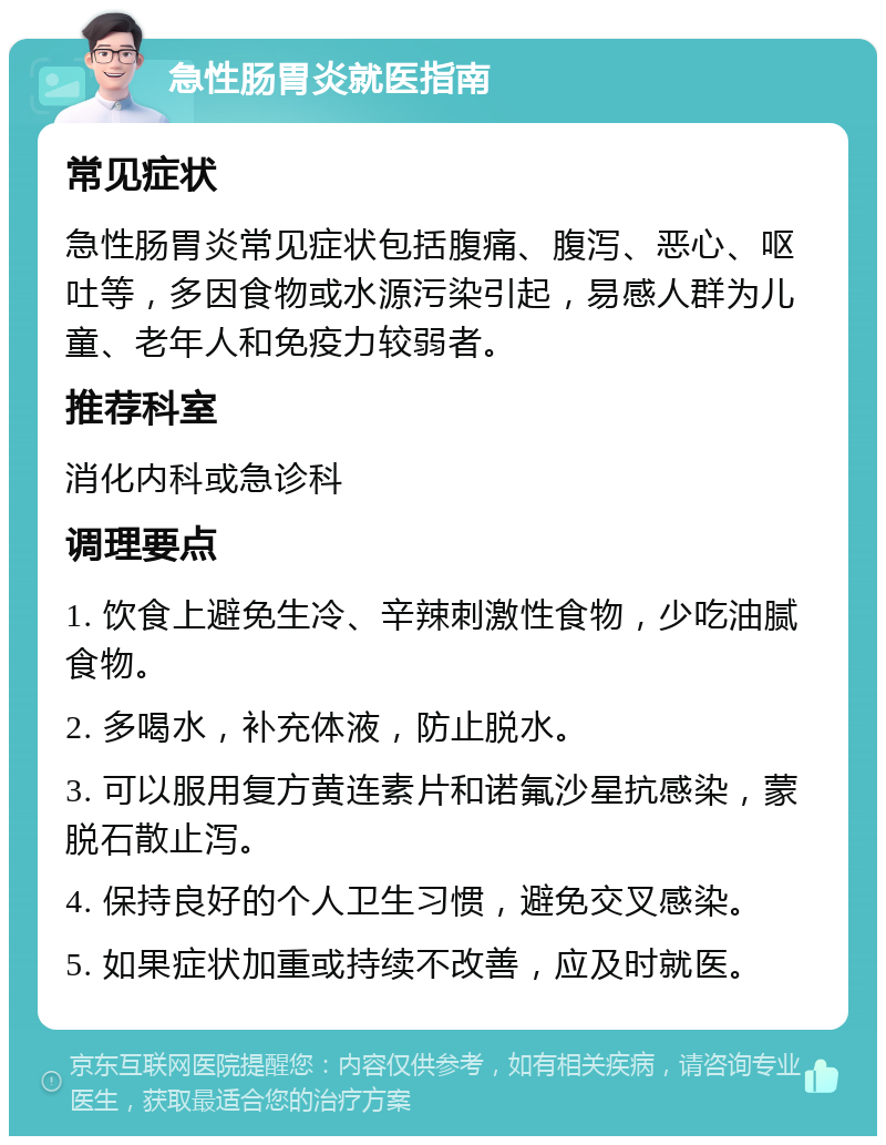 急性肠胃炎就医指南 常见症状 急性肠胃炎常见症状包括腹痛、腹泻、恶心、呕吐等，多因食物或水源污染引起，易感人群为儿童、老年人和免疫力较弱者。 推荐科室 消化内科或急诊科 调理要点 1. 饮食上避免生冷、辛辣刺激性食物，少吃油腻食物。 2. 多喝水，补充体液，防止脱水。 3. 可以服用复方黄连素片和诺氟沙星抗感染，蒙脱石散止泻。 4. 保持良好的个人卫生习惯，避免交叉感染。 5. 如果症状加重或持续不改善，应及时就医。