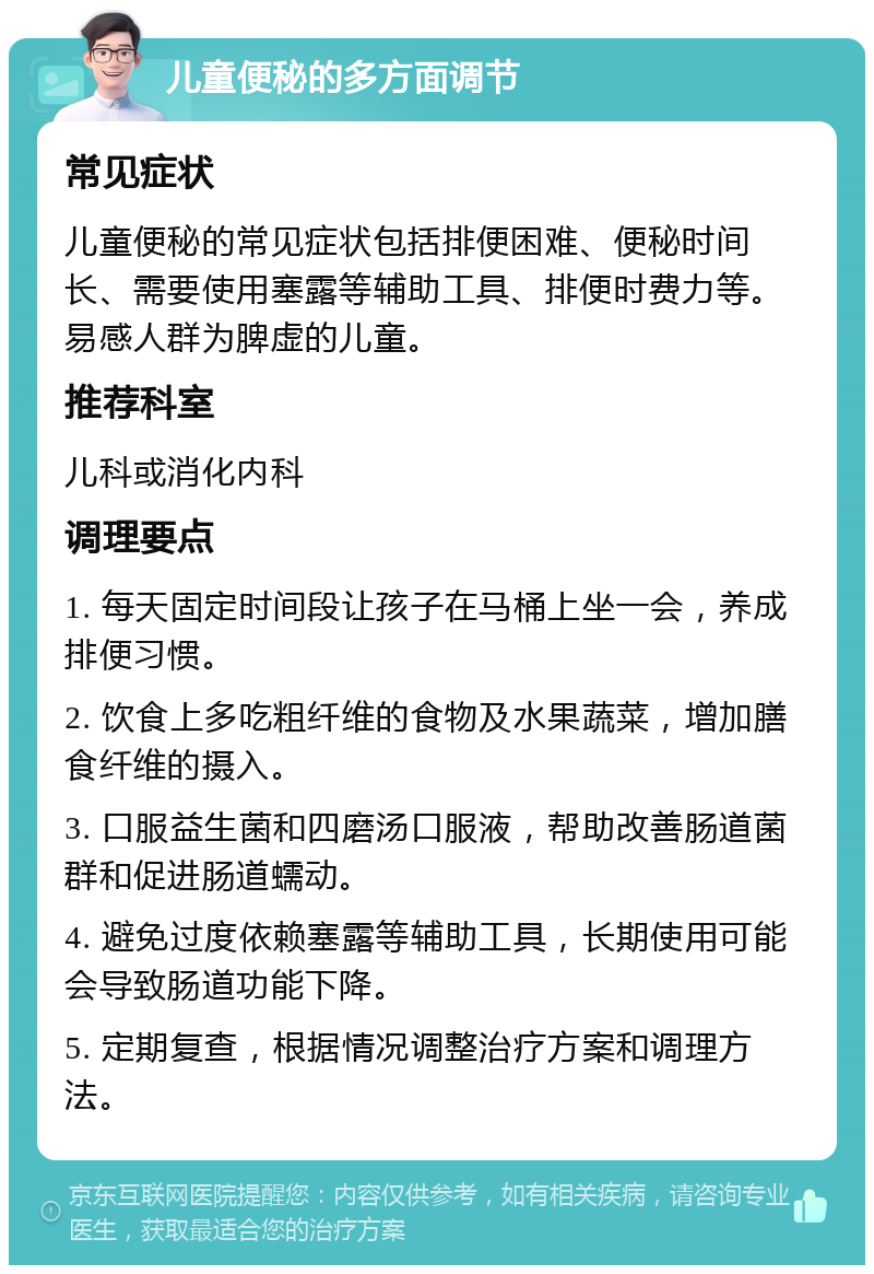 儿童便秘的多方面调节 常见症状 儿童便秘的常见症状包括排便困难、便秘时间长、需要使用塞露等辅助工具、排便时费力等。易感人群为脾虚的儿童。 推荐科室 儿科或消化内科 调理要点 1. 每天固定时间段让孩子在马桶上坐一会，养成排便习惯。 2. 饮食上多吃粗纤维的食物及水果蔬菜，增加膳食纤维的摄入。 3. 口服益生菌和四磨汤口服液，帮助改善肠道菌群和促进肠道蠕动。 4. 避免过度依赖塞露等辅助工具，长期使用可能会导致肠道功能下降。 5. 定期复查，根据情况调整治疗方案和调理方法。