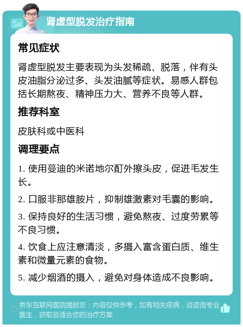 肾虚型脱发治疗指南 常见症状 肾虚型脱发主要表现为头发稀疏、脱落，伴有头皮油脂分泌过多、头发油腻等症状。易感人群包括长期熬夜、精神压力大、营养不良等人群。 推荐科室 皮肤科或中医科 调理要点 1. 使用蔓迪的米诺地尔酊外擦头皮，促进毛发生长。 2. 口服非那雄胺片，抑制雄激素对毛囊的影响。 3. 保持良好的生活习惯，避免熬夜、过度劳累等不良习惯。 4. 饮食上应注意清淡，多摄入富含蛋白质、维生素和微量元素的食物。 5. 减少烟酒的摄入，避免对身体造成不良影响。