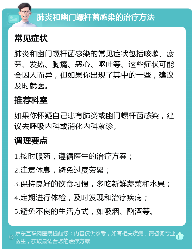 肺炎和幽门螺杆菌感染的治疗方法 常见症状 肺炎和幽门螺杆菌感染的常见症状包括咳嗽、疲劳、发热、胸痛、恶心、呕吐等。这些症状可能会因人而异，但如果你出现了其中的一些，建议及时就医。 推荐科室 如果你怀疑自己患有肺炎或幽门螺杆菌感染，建议去呼吸内科或消化内科就诊。 调理要点 1.按时服药，遵循医生的治疗方案； 2.注意休息，避免过度劳累； 3.保持良好的饮食习惯，多吃新鲜蔬菜和水果； 4.定期进行体检，及时发现和治疗疾病； 5.避免不良的生活方式，如吸烟、酗酒等。