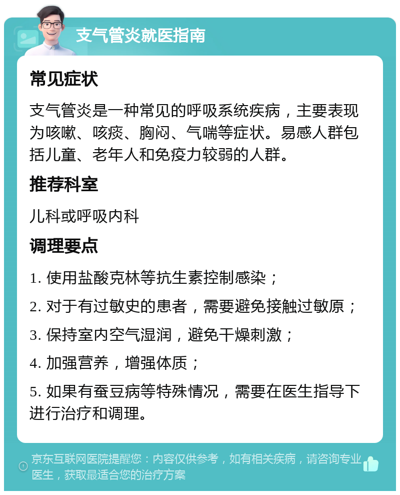 支气管炎就医指南 常见症状 支气管炎是一种常见的呼吸系统疾病，主要表现为咳嗽、咳痰、胸闷、气喘等症状。易感人群包括儿童、老年人和免疫力较弱的人群。 推荐科室 儿科或呼吸内科 调理要点 1. 使用盐酸克林等抗生素控制感染； 2. 对于有过敏史的患者，需要避免接触过敏原； 3. 保持室内空气湿润，避免干燥刺激； 4. 加强营养，增强体质； 5. 如果有蚕豆病等特殊情况，需要在医生指导下进行治疗和调理。