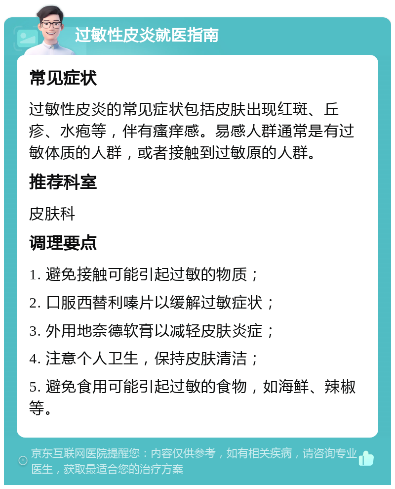 过敏性皮炎就医指南 常见症状 过敏性皮炎的常见症状包括皮肤出现红斑、丘疹、水疱等，伴有瘙痒感。易感人群通常是有过敏体质的人群，或者接触到过敏原的人群。 推荐科室 皮肤科 调理要点 1. 避免接触可能引起过敏的物质； 2. 口服西替利嗪片以缓解过敏症状； 3. 外用地奈德软膏以减轻皮肤炎症； 4. 注意个人卫生，保持皮肤清洁； 5. 避免食用可能引起过敏的食物，如海鲜、辣椒等。