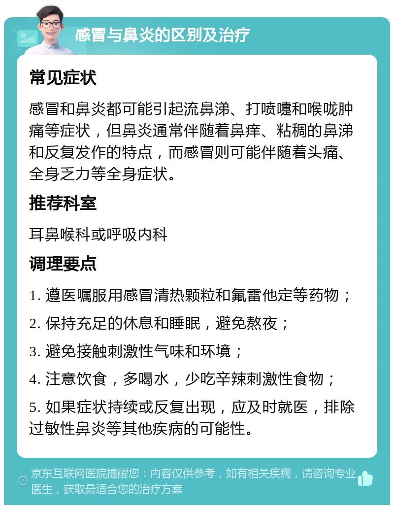 感冒与鼻炎的区别及治疗 常见症状 感冒和鼻炎都可能引起流鼻涕、打喷嚏和喉咙肿痛等症状，但鼻炎通常伴随着鼻痒、粘稠的鼻涕和反复发作的特点，而感冒则可能伴随着头痛、全身乏力等全身症状。 推荐科室 耳鼻喉科或呼吸内科 调理要点 1. 遵医嘱服用感冒清热颗粒和氟雷他定等药物； 2. 保持充足的休息和睡眠，避免熬夜； 3. 避免接触刺激性气味和环境； 4. 注意饮食，多喝水，少吃辛辣刺激性食物； 5. 如果症状持续或反复出现，应及时就医，排除过敏性鼻炎等其他疾病的可能性。