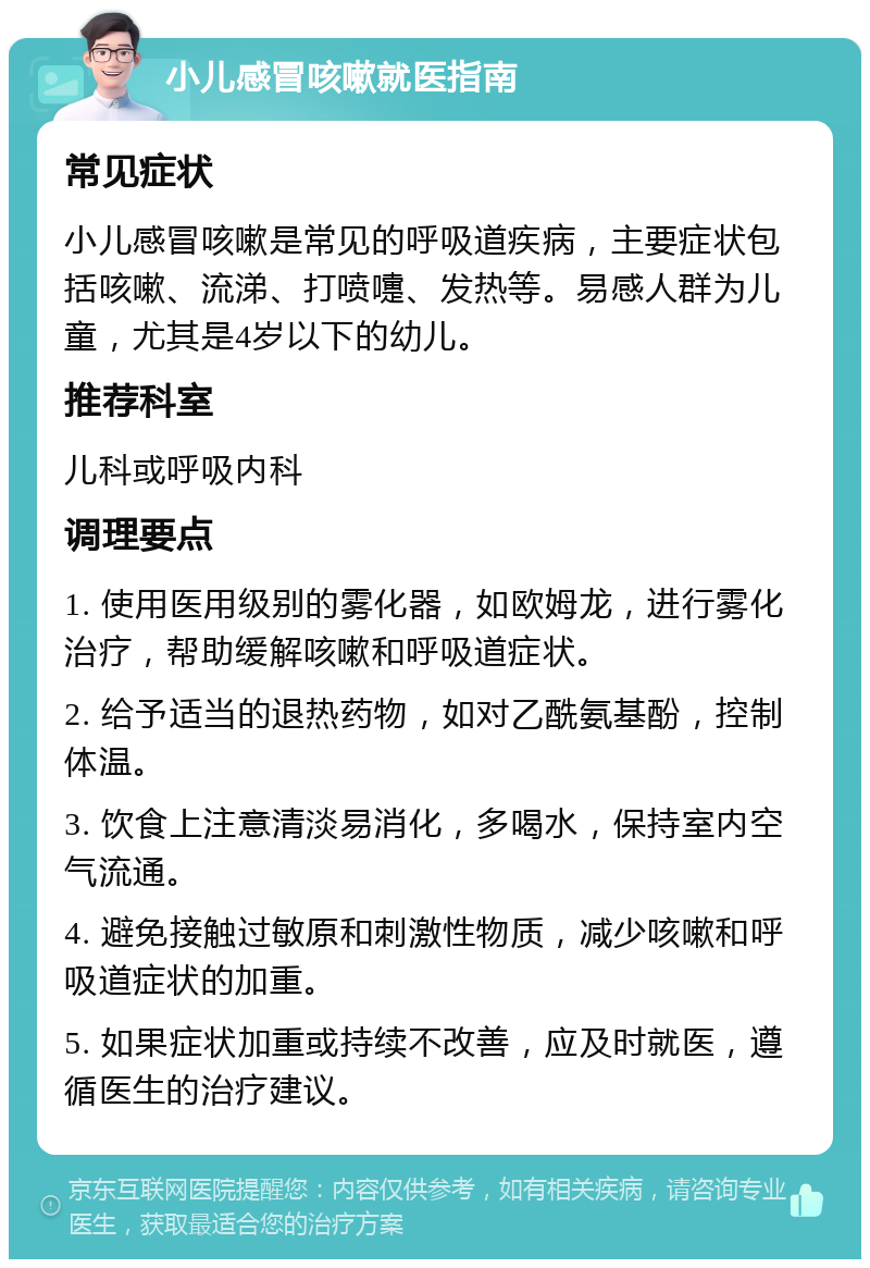 小儿感冒咳嗽就医指南 常见症状 小儿感冒咳嗽是常见的呼吸道疾病，主要症状包括咳嗽、流涕、打喷嚏、发热等。易感人群为儿童，尤其是4岁以下的幼儿。 推荐科室 儿科或呼吸内科 调理要点 1. 使用医用级别的雾化器，如欧姆龙，进行雾化治疗，帮助缓解咳嗽和呼吸道症状。 2. 给予适当的退热药物，如对乙酰氨基酚，控制体温。 3. 饮食上注意清淡易消化，多喝水，保持室内空气流通。 4. 避免接触过敏原和刺激性物质，减少咳嗽和呼吸道症状的加重。 5. 如果症状加重或持续不改善，应及时就医，遵循医生的治疗建议。