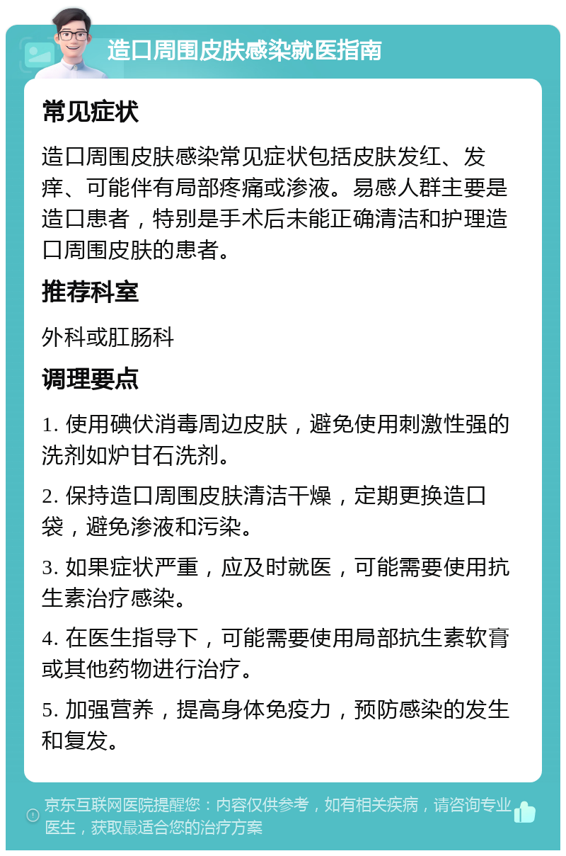 造口周围皮肤感染就医指南 常见症状 造口周围皮肤感染常见症状包括皮肤发红、发痒、可能伴有局部疼痛或渗液。易感人群主要是造口患者，特别是手术后未能正确清洁和护理造口周围皮肤的患者。 推荐科室 外科或肛肠科 调理要点 1. 使用碘伏消毒周边皮肤，避免使用刺激性强的洗剂如炉甘石洗剂。 2. 保持造口周围皮肤清洁干燥，定期更换造口袋，避免渗液和污染。 3. 如果症状严重，应及时就医，可能需要使用抗生素治疗感染。 4. 在医生指导下，可能需要使用局部抗生素软膏或其他药物进行治疗。 5. 加强营养，提高身体免疫力，预防感染的发生和复发。