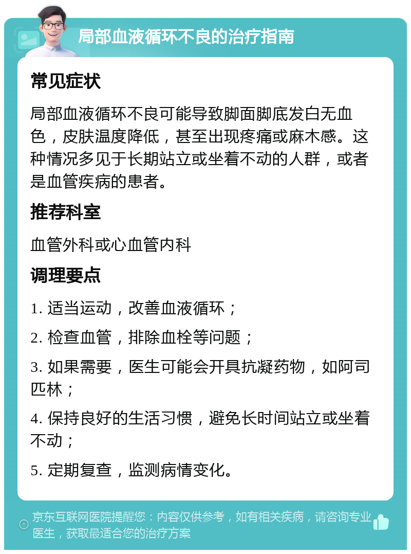 局部血液循环不良的治疗指南 常见症状 局部血液循环不良可能导致脚面脚底发白无血色，皮肤温度降低，甚至出现疼痛或麻木感。这种情况多见于长期站立或坐着不动的人群，或者是血管疾病的患者。 推荐科室 血管外科或心血管内科 调理要点 1. 适当运动，改善血液循环； 2. 检查血管，排除血栓等问题； 3. 如果需要，医生可能会开具抗凝药物，如阿司匹林； 4. 保持良好的生活习惯，避免长时间站立或坐着不动； 5. 定期复查，监测病情变化。