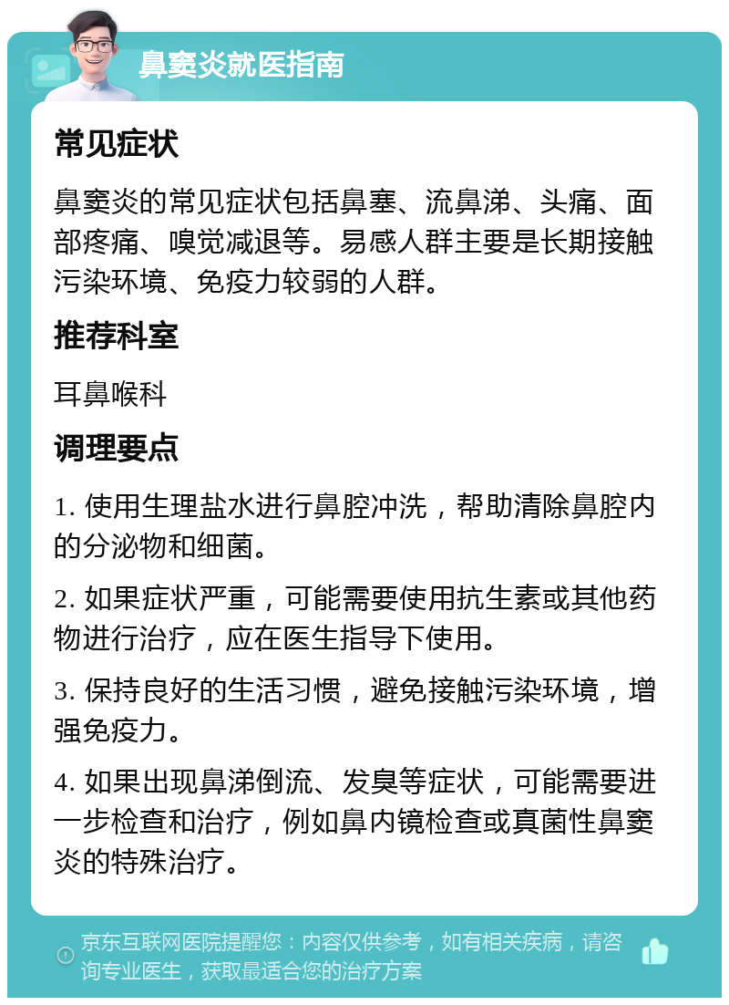 鼻窦炎就医指南 常见症状 鼻窦炎的常见症状包括鼻塞、流鼻涕、头痛、面部疼痛、嗅觉减退等。易感人群主要是长期接触污染环境、免疫力较弱的人群。 推荐科室 耳鼻喉科 调理要点 1. 使用生理盐水进行鼻腔冲洗，帮助清除鼻腔内的分泌物和细菌。 2. 如果症状严重，可能需要使用抗生素或其他药物进行治疗，应在医生指导下使用。 3. 保持良好的生活习惯，避免接触污染环境，增强免疫力。 4. 如果出现鼻涕倒流、发臭等症状，可能需要进一步检查和治疗，例如鼻内镜检查或真菌性鼻窦炎的特殊治疗。