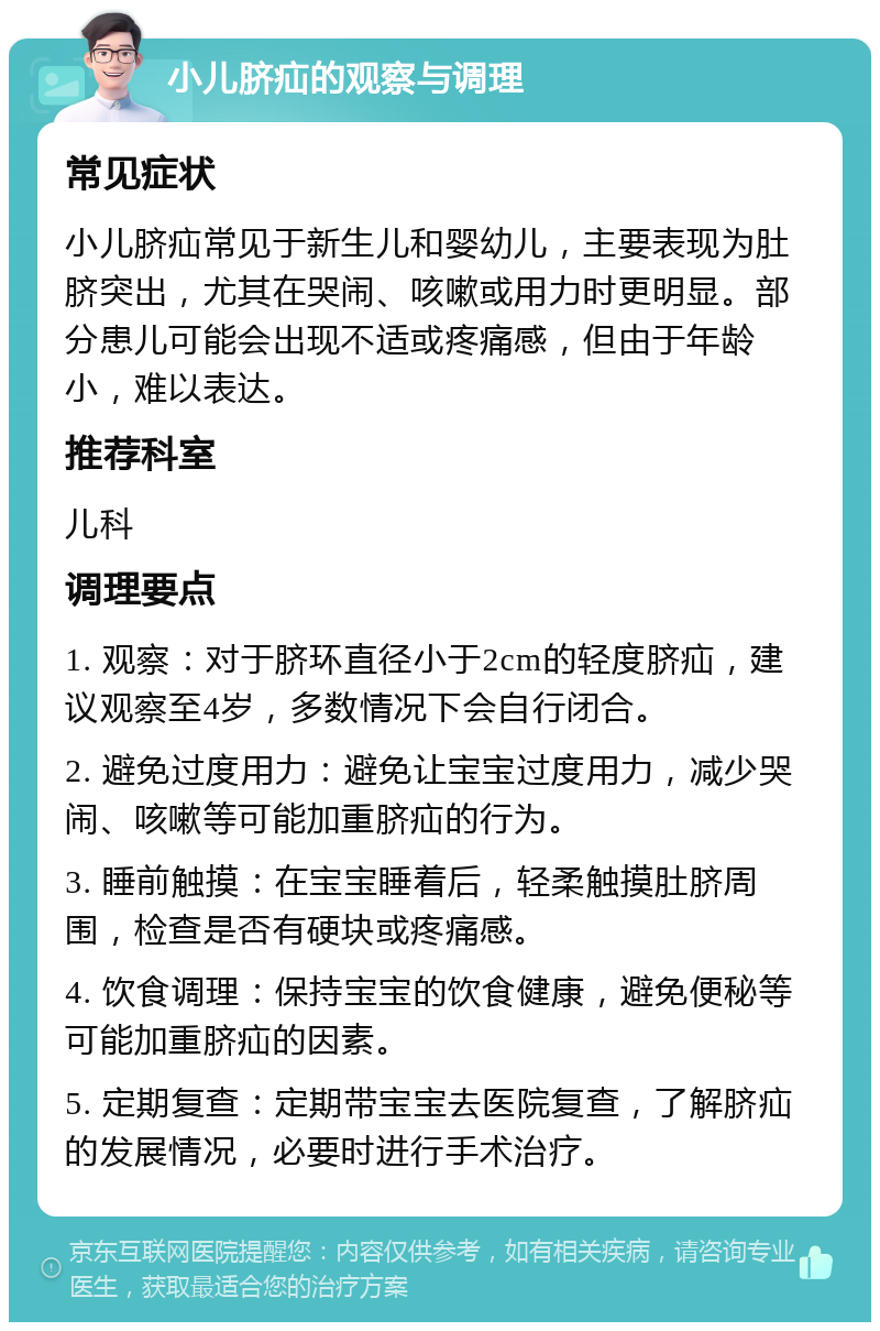 小儿脐疝的观察与调理 常见症状 小儿脐疝常见于新生儿和婴幼儿，主要表现为肚脐突出，尤其在哭闹、咳嗽或用力时更明显。部分患儿可能会出现不适或疼痛感，但由于年龄小，难以表达。 推荐科室 儿科 调理要点 1. 观察：对于脐环直径小于2cm的轻度脐疝，建议观察至4岁，多数情况下会自行闭合。 2. 避免过度用力：避免让宝宝过度用力，减少哭闹、咳嗽等可能加重脐疝的行为。 3. 睡前触摸：在宝宝睡着后，轻柔触摸肚脐周围，检查是否有硬块或疼痛感。 4. 饮食调理：保持宝宝的饮食健康，避免便秘等可能加重脐疝的因素。 5. 定期复查：定期带宝宝去医院复查，了解脐疝的发展情况，必要时进行手术治疗。