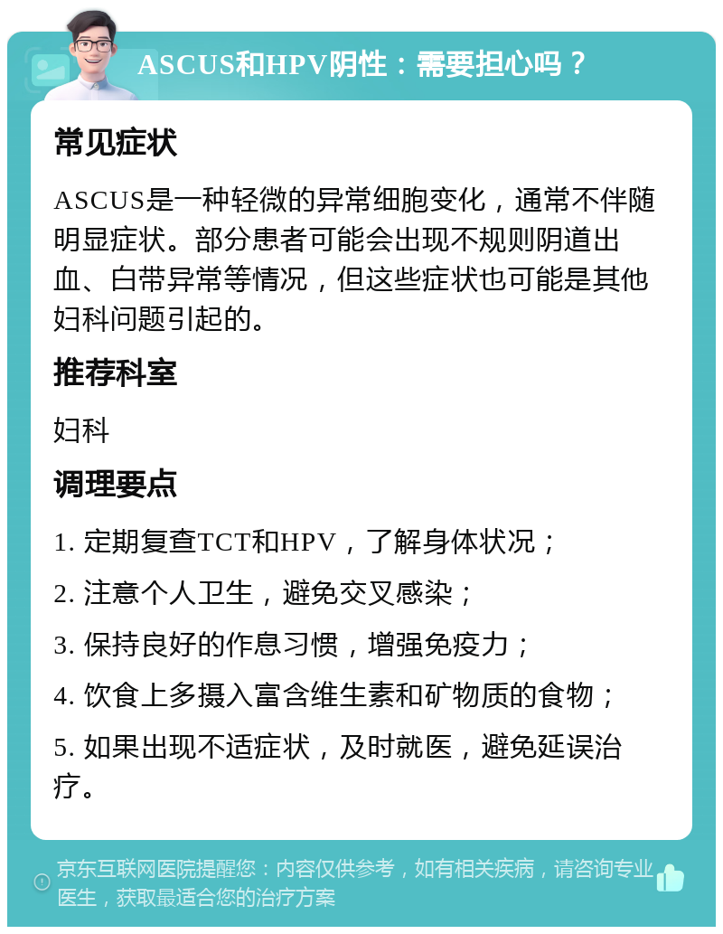 ASCUS和HPV阴性：需要担心吗？ 常见症状 ASCUS是一种轻微的异常细胞变化，通常不伴随明显症状。部分患者可能会出现不规则阴道出血、白带异常等情况，但这些症状也可能是其他妇科问题引起的。 推荐科室 妇科 调理要点 1. 定期复查TCT和HPV，了解身体状况； 2. 注意个人卫生，避免交叉感染； 3. 保持良好的作息习惯，增强免疫力； 4. 饮食上多摄入富含维生素和矿物质的食物； 5. 如果出现不适症状，及时就医，避免延误治疗。