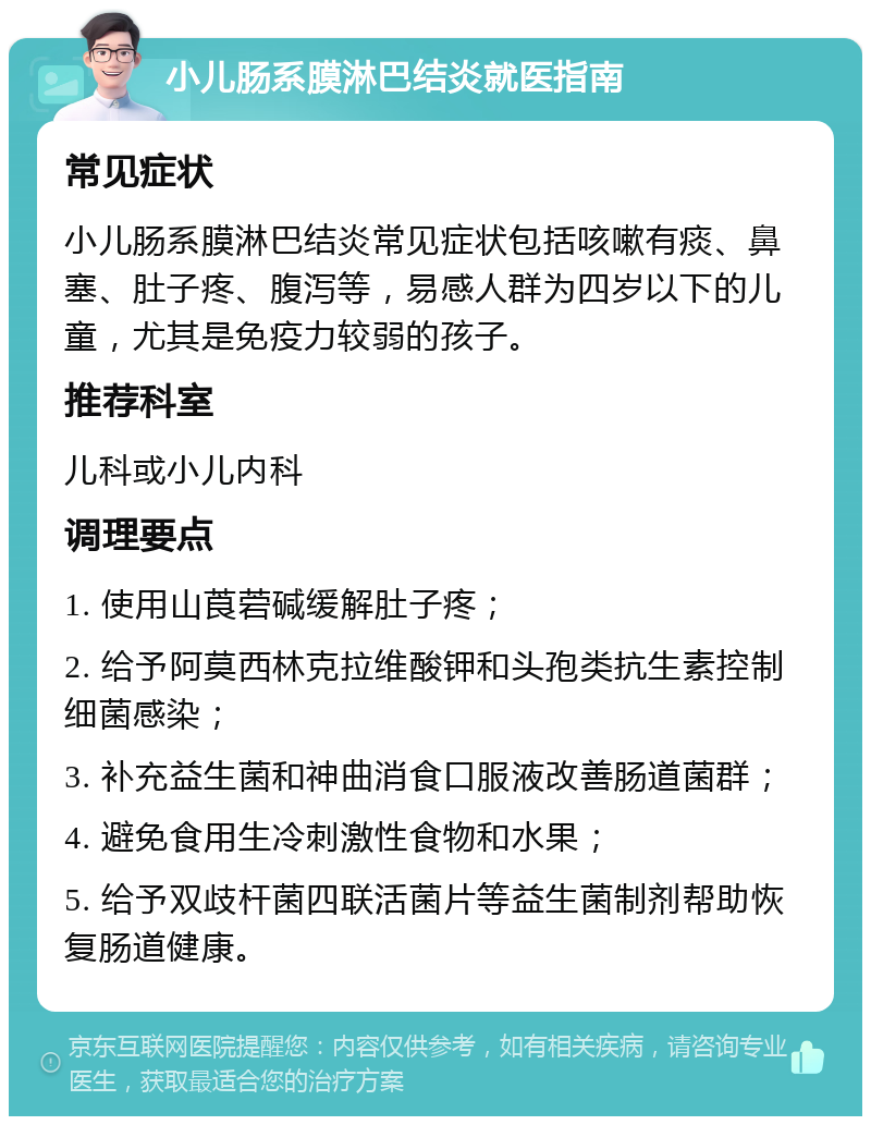 小儿肠系膜淋巴结炎就医指南 常见症状 小儿肠系膜淋巴结炎常见症状包括咳嗽有痰、鼻塞、肚子疼、腹泻等，易感人群为四岁以下的儿童，尤其是免疫力较弱的孩子。 推荐科室 儿科或小儿内科 调理要点 1. 使用山莨菪碱缓解肚子疼； 2. 给予阿莫西林克拉维酸钾和头孢类抗生素控制细菌感染； 3. 补充益生菌和神曲消食口服液改善肠道菌群； 4. 避免食用生冷刺激性食物和水果； 5. 给予双歧杆菌四联活菌片等益生菌制剂帮助恢复肠道健康。