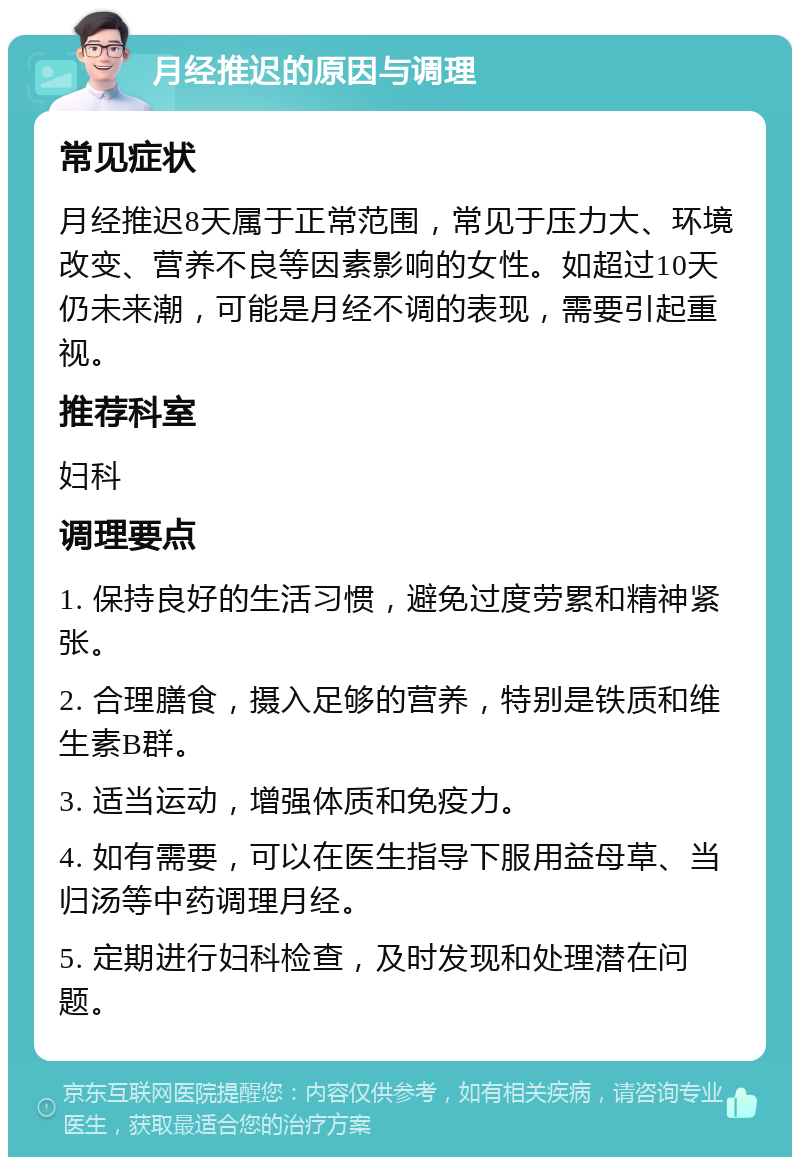 月经推迟的原因与调理 常见症状 月经推迟8天属于正常范围，常见于压力大、环境改变、营养不良等因素影响的女性。如超过10天仍未来潮，可能是月经不调的表现，需要引起重视。 推荐科室 妇科 调理要点 1. 保持良好的生活习惯，避免过度劳累和精神紧张。 2. 合理膳食，摄入足够的营养，特别是铁质和维生素B群。 3. 适当运动，增强体质和免疫力。 4. 如有需要，可以在医生指导下服用益母草、当归汤等中药调理月经。 5. 定期进行妇科检查，及时发现和处理潜在问题。