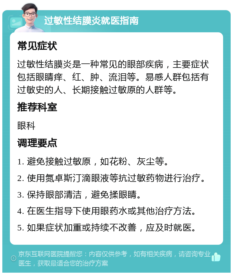 过敏性结膜炎就医指南 常见症状 过敏性结膜炎是一种常见的眼部疾病，主要症状包括眼睛痒、红、肿、流泪等。易感人群包括有过敏史的人、长期接触过敏原的人群等。 推荐科室 眼科 调理要点 1. 避免接触过敏原，如花粉、灰尘等。 2. 使用氮卓斯汀滴眼液等抗过敏药物进行治疗。 3. 保持眼部清洁，避免揉眼睛。 4. 在医生指导下使用眼药水或其他治疗方法。 5. 如果症状加重或持续不改善，应及时就医。