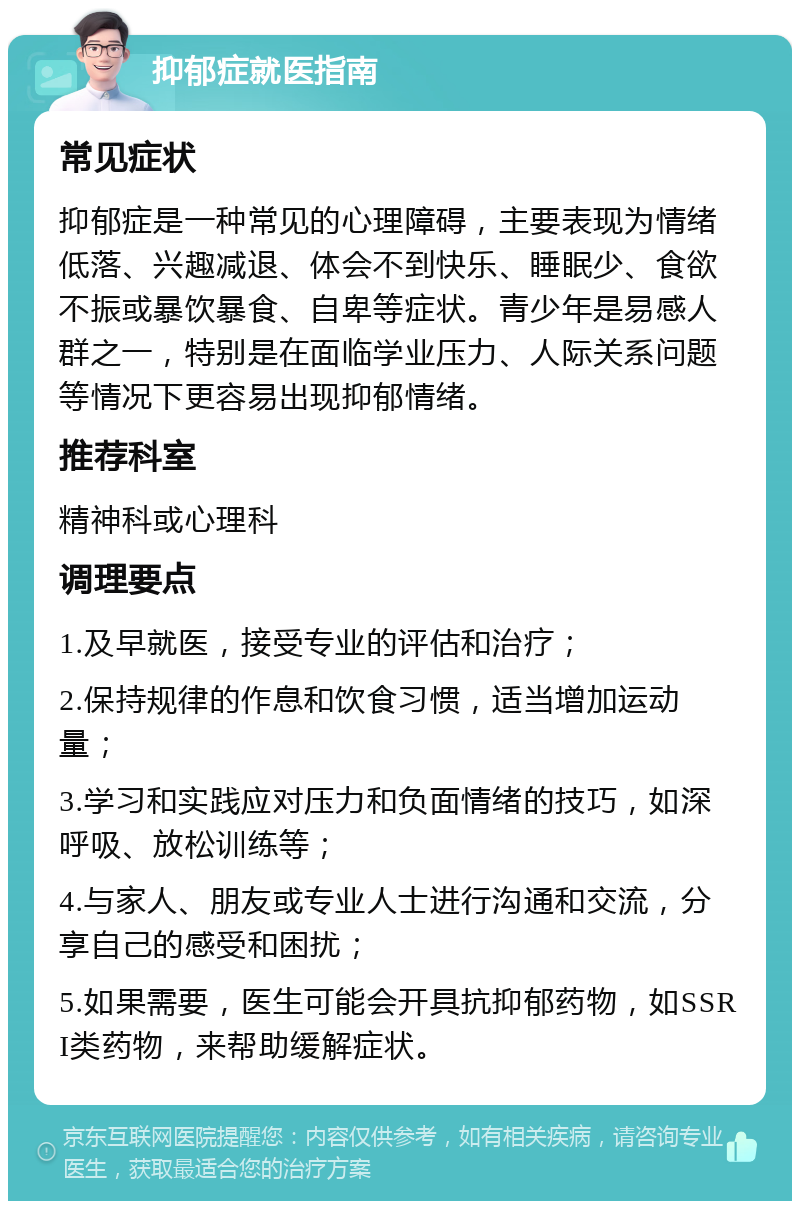 抑郁症就医指南 常见症状 抑郁症是一种常见的心理障碍，主要表现为情绪低落、兴趣减退、体会不到快乐、睡眠少、食欲不振或暴饮暴食、自卑等症状。青少年是易感人群之一，特别是在面临学业压力、人际关系问题等情况下更容易出现抑郁情绪。 推荐科室 精神科或心理科 调理要点 1.及早就医，接受专业的评估和治疗； 2.保持规律的作息和饮食习惯，适当增加运动量； 3.学习和实践应对压力和负面情绪的技巧，如深呼吸、放松训练等； 4.与家人、朋友或专业人士进行沟通和交流，分享自己的感受和困扰； 5.如果需要，医生可能会开具抗抑郁药物，如SSRI类药物，来帮助缓解症状。