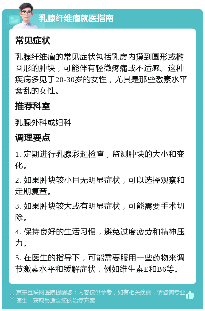 乳腺纤维瘤就医指南 常见症状 乳腺纤维瘤的常见症状包括乳房内摸到圆形或椭圆形的肿块，可能伴有轻微疼痛或不适感。这种疾病多见于20-30岁的女性，尤其是那些激素水平紊乱的女性。 推荐科室 乳腺外科或妇科 调理要点 1. 定期进行乳腺彩超检查，监测肿块的大小和变化。 2. 如果肿块较小且无明显症状，可以选择观察和定期复查。 3. 如果肿块较大或有明显症状，可能需要手术切除。 4. 保持良好的生活习惯，避免过度疲劳和精神压力。 5. 在医生的指导下，可能需要服用一些药物来调节激素水平和缓解症状，例如维生素E和B6等。