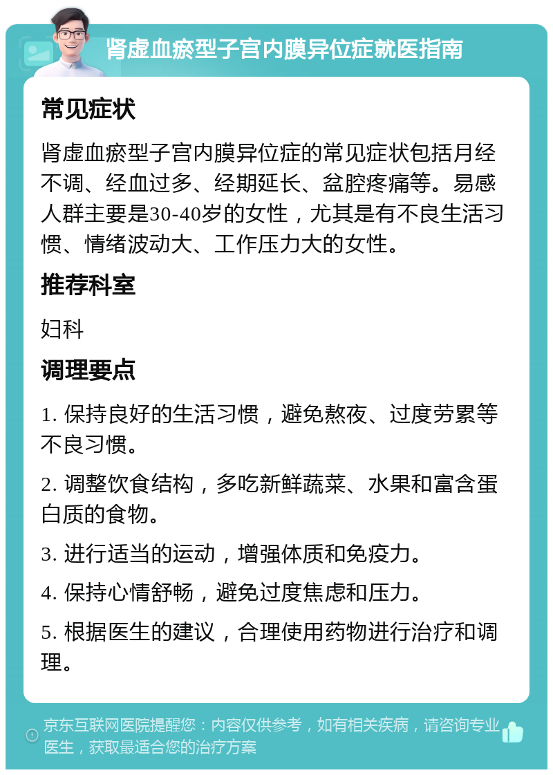 肾虚血瘀型子宫内膜异位症就医指南 常见症状 肾虚血瘀型子宫内膜异位症的常见症状包括月经不调、经血过多、经期延长、盆腔疼痛等。易感人群主要是30-40岁的女性，尤其是有不良生活习惯、情绪波动大、工作压力大的女性。 推荐科室 妇科 调理要点 1. 保持良好的生活习惯，避免熬夜、过度劳累等不良习惯。 2. 调整饮食结构，多吃新鲜蔬菜、水果和富含蛋白质的食物。 3. 进行适当的运动，增强体质和免疫力。 4. 保持心情舒畅，避免过度焦虑和压力。 5. 根据医生的建议，合理使用药物进行治疗和调理。