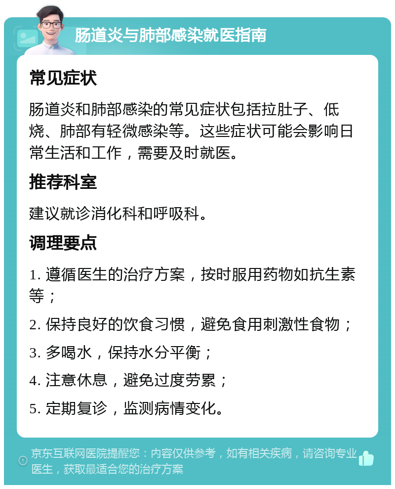 肠道炎与肺部感染就医指南 常见症状 肠道炎和肺部感染的常见症状包括拉肚子、低烧、肺部有轻微感染等。这些症状可能会影响日常生活和工作，需要及时就医。 推荐科室 建议就诊消化科和呼吸科。 调理要点 1. 遵循医生的治疗方案，按时服用药物如抗生素等； 2. 保持良好的饮食习惯，避免食用刺激性食物； 3. 多喝水，保持水分平衡； 4. 注意休息，避免过度劳累； 5. 定期复诊，监测病情变化。