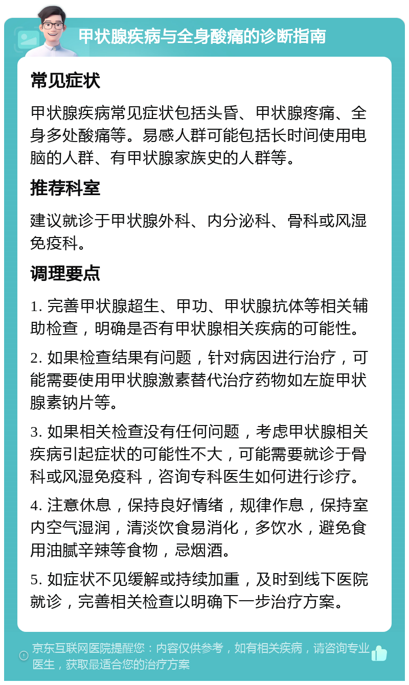 甲状腺疾病与全身酸痛的诊断指南 常见症状 甲状腺疾病常见症状包括头昏、甲状腺疼痛、全身多处酸痛等。易感人群可能包括长时间使用电脑的人群、有甲状腺家族史的人群等。 推荐科室 建议就诊于甲状腺外科、内分泌科、骨科或风湿免疫科。 调理要点 1. 完善甲状腺超生、甲功、甲状腺抗体等相关辅助检查，明确是否有甲状腺相关疾病的可能性。 2. 如果检查结果有问题，针对病因进行治疗，可能需要使用甲状腺激素替代治疗药物如左旋甲状腺素钠片等。 3. 如果相关检查没有任何问题，考虑甲状腺相关疾病引起症状的可能性不大，可能需要就诊于骨科或风湿免疫科，咨询专科医生如何进行诊疗。 4. 注意休息，保持良好情绪，规律作息，保持室内空气湿润，清淡饮食易消化，多饮水，避免食用油腻辛辣等食物，忌烟酒。 5. 如症状不见缓解或持续加重，及时到线下医院就诊，完善相关检查以明确下一步治疗方案。