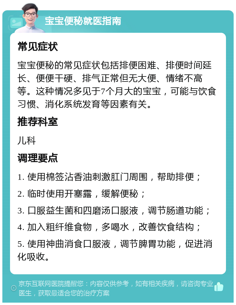 宝宝便秘就医指南 常见症状 宝宝便秘的常见症状包括排便困难、排便时间延长、便便干硬、排气正常但无大便、情绪不高等。这种情况多见于7个月大的宝宝，可能与饮食习惯、消化系统发育等因素有关。 推荐科室 儿科 调理要点 1. 使用棉签沾香油刺激肛门周围，帮助排便； 2. 临时使用开塞露，缓解便秘； 3. 口服益生菌和四磨汤口服液，调节肠道功能； 4. 加入粗纤维食物，多喝水，改善饮食结构； 5. 使用神曲消食口服液，调节脾胃功能，促进消化吸收。