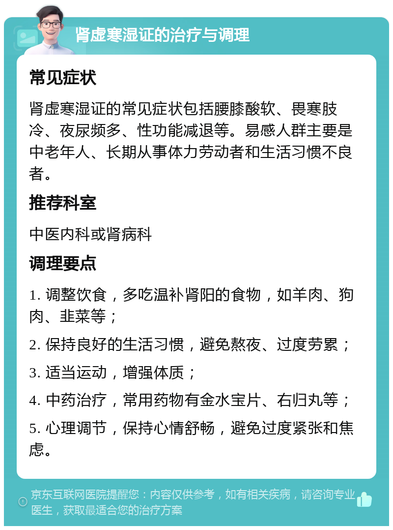 肾虚寒湿证的治疗与调理 常见症状 肾虚寒湿证的常见症状包括腰膝酸软、畏寒肢冷、夜尿频多、性功能减退等。易感人群主要是中老年人、长期从事体力劳动者和生活习惯不良者。 推荐科室 中医内科或肾病科 调理要点 1. 调整饮食，多吃温补肾阳的食物，如羊肉、狗肉、韭菜等； 2. 保持良好的生活习惯，避免熬夜、过度劳累； 3. 适当运动，增强体质； 4. 中药治疗，常用药物有金水宝片、右归丸等； 5. 心理调节，保持心情舒畅，避免过度紧张和焦虑。