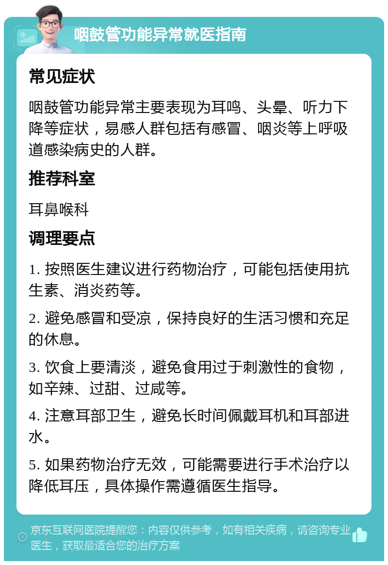 咽鼓管功能异常就医指南 常见症状 咽鼓管功能异常主要表现为耳鸣、头晕、听力下降等症状，易感人群包括有感冒、咽炎等上呼吸道感染病史的人群。 推荐科室 耳鼻喉科 调理要点 1. 按照医生建议进行药物治疗，可能包括使用抗生素、消炎药等。 2. 避免感冒和受凉，保持良好的生活习惯和充足的休息。 3. 饮食上要清淡，避免食用过于刺激性的食物，如辛辣、过甜、过咸等。 4. 注意耳部卫生，避免长时间佩戴耳机和耳部进水。 5. 如果药物治疗无效，可能需要进行手术治疗以降低耳压，具体操作需遵循医生指导。